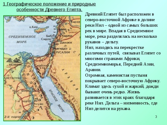 1.Географическое положение и природные особенности Древнего Египта.   Древний Египет был расположен в северо-восточной Африке в долине реки Нил – одной из самых больших рек в мире. Впадая в Средиземное море, река разделялась на несколько рукавов – дельту.  Нил, находясь на перекрестке различных путей, связывал Египет со многими странами Африки, Средиземноморья, Передней Азии, Аравии. Огромная, каменистая пустыня покрывает северо-восточную Африку. Климат здесь сухой и жаркий, дожди бывают очень редко. Жизнь развивается в этих краях благодаря реке Нил. Дельта – низменность, где Нил делится на рукава.   