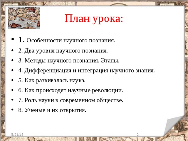 План урока: 1. Особенности научного познания. 2. Два уровня научного познания. 3. Методы научного познания. Этапы. 4. Дифференциация и интеграция научного знания. 5. Как развивалась наука.  6. Как происходят научные революции. 7. Роль науки в современном обществе. 8. Ученые и их открытия. 5/21/18  