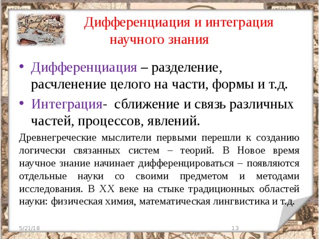  Дифференциация и интеграция научного знания Дифференциация – разделение, расчленение целого на части, формы и т.д. Интеграция - сближение и связь различных частей, процессов, явлений. Древнегреческие мыслители первыми перешли к созданию логически связанных систем – теорий. В Новое время научное знание начинает дифференцироваться – появляются отдельные науки со своими предметом и методами исследования. В ХХ веке на стыке традиционных областей науки: физическая химия, математическая лингвистика и т.д. 5/21/18  