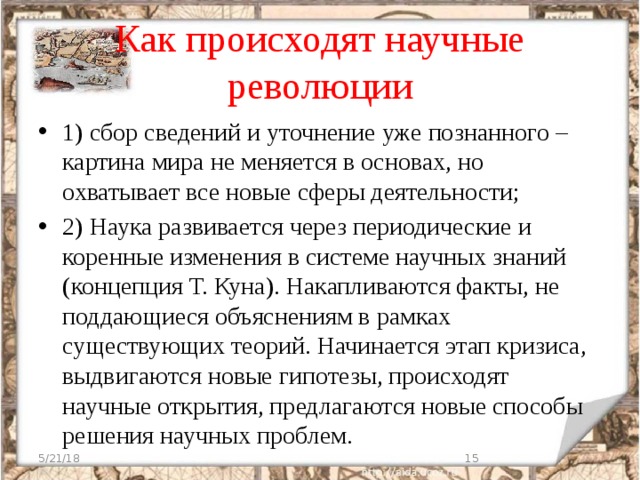 Как происходят научные революции 1) сбор сведений и уточнение уже познанного – картина мира не меняется в основах, но охватывает все новые сферы деятельности; 2) Наука развивается через периодические и коренные изменения в системе научных знаний (концепция Т. Куна). Накапливаются факты, не поддающиеся объяснениям в рамках существующих теорий. Начинается этап кризиса, выдвигаются новые гипотезы, происходят научные открытия, предлагаются новые способы решения научных проблем. 5/21/18  