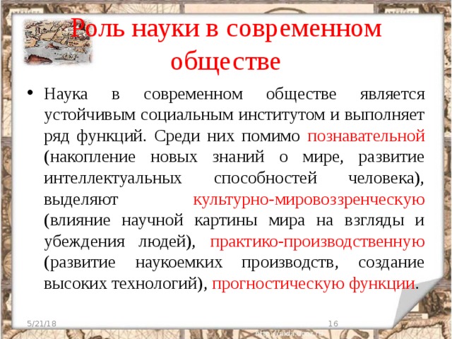 Роль науки в современном обществе Наука в современном обществе является устойчивым социальным институтом и выполняет ряд функций. Среди них помимо познавательной (накопление новых знаний о мире, развитие интеллектуальных способностей человека), выделяют культурно-мировоззренческую (влияние научной картины мира на взгляды и убеждения людей), практико-производственную (развитие наукоемких производств, создание высоких технологий), прогностическую функции . 5/21/18  