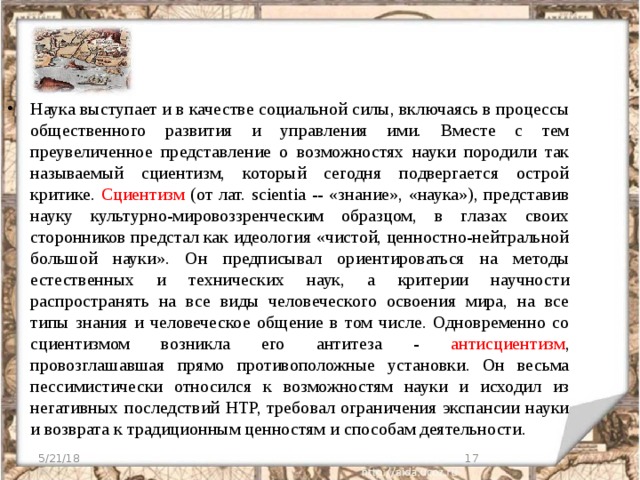 Наука выступает и в качестве социальной силы, включаясь в процессы общественного развития и управления ими. Вместе с тем преувеличенное представление о возможностях науки породили так называемый сциентизм, который сегодня подвергается острой критике. Сциентизм (от лат. scientia -- «знание», «наука»), представив науку культурно-мировоззренческим образцом, в глазах своих сторонников предстал как идеология «чистой, ценностно-нейтральной большой науки». Он предписывал ориентироваться на методы естественных и технических наук, а критерии научности распространять на все виды человеческого освоения мира, на все типы знания и человеческое общение в том числе. Одновременно со сциентизмом возникла его антитеза - антисциентизм , провозглашавшая прямо противоположные установки. Он весьма пессимистически относился к возможностям науки и исходил из негативных последствий НТР, требовал ограничения экспансии науки и возврата к традиционным ценностям и способам деятельности. 5/21/18  