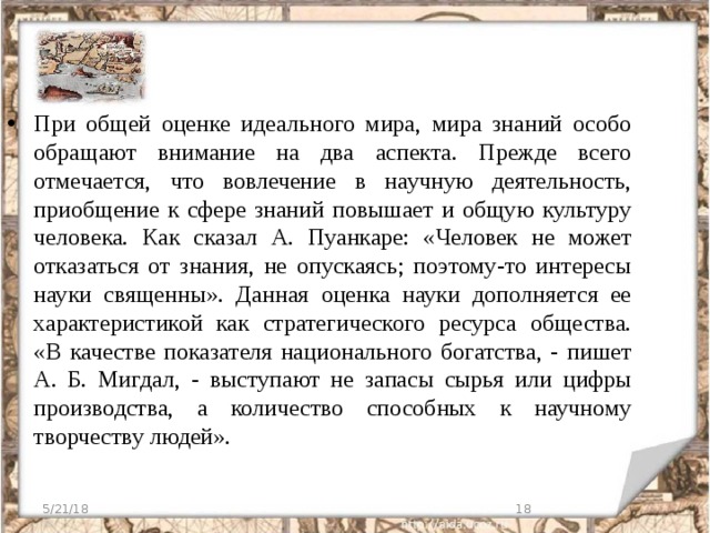 При общей оценке идеального мира, мира знаний особо обращают внимание на два аспекта. Прежде всего отмечается, что вовлечение в научную деятельность, приобщение к сфере знаний повышает и общую культуру человека. Как сказал А. Пуанкаре: «Человек не может отказаться от знания, не опускаясь; поэтому-то интересы науки священны». Данная оценка науки дополняется ее характеристикой как стратегического ресурса общества. «В качестве показателя национального богатства, - пишет А. Б. Мигдал, - выступают не запасы сырья или цифры производства, а количество способных к научному творчеству людей». 5/21/18  
