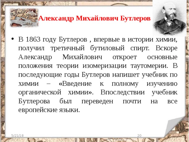 Александр Михайлович Бутлеров В 1863 году Бутлеров , впервые в истории химии, получил третичный бутиловый спирт. Вскоре Александр Михайлович откроет основные положения теории изомеризации таутомерии. В последующие годы Бутлеров напишет учебник по химии – «Введение к полному изучению органической химии». Впоследствии учебник Бутлерова был переведен почти на все европейские языки. 5/21/18  