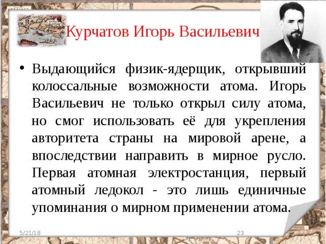 Курчатов Игорь Васильевич Выдающийся физик-ядерщик, открывший колоссальные возможности атома. Игорь Васильевич не только открыл силу атома, но смог использовать её для укрепления авторитета страны на мировой арене, а впоследствии направить в мирное русло. Первая атомная электростанция, первый атомный ледокол - это лишь единичные упоминания о мирном применении атома. 5/21/18  