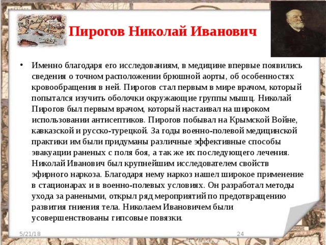 Пирогов Николай Иванович Именно благодаря его исследованиям, в медицине впервые появились сведения о точном расположении брюшной аорты, об особенностях кровообращения в ней. Пирогов стал первым в мире врачом, который попытался изучить оболочки окружающие группы мышц. Николай Пирогов был первым врачом, который настаивал на широком использовании антисептиков. Пирогов побывал на Крымской Войне, кавказской и русско-турецкой. За годы военно-полевой медицинской практики им были придуманы различные эффективные способы эвакуации раненых с поля боя, а так же их последующего лечения. Николай Иванович был крупнейшим исследователем свойств эфирного наркоза. Благодаря нему наркоз нашел широкое применение в стационарах и в военно-полевых условиях. Он разработал методы ухода за ранеными, открыл ряд мероприятий по предотвращению развития гниения тела. Николаем Ивановичем были усовершенствованы гипсовые повязки. 5/21/18  