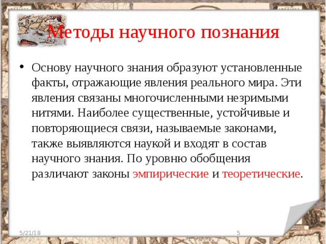 Методы научного познания Основу научного знания образуют установленные факты, отражающие явления реального мира. Эти явления связаны многочисленными незримыми нитями. Наиболее существенные, устойчивые и повторяющиеся связи, называемые законами, также выявляются наукой и входят в состав научного знания. По уровню обобщения различают законы эмпирические и теоретические . 5/21/18  