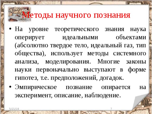 Методы научного познания На уровне теоретического знания наука оперирует идеальными объектами (абсолютно твердое тело, идеальный газ, тип общества), использует методы системного анализа, моделирования. Многие законы науки первоначально выступают в форме гипотез, т.е. предположений, догадок. Эмпирическое познание опирается на эксперимент, описание, наблюдение. 5/21/18  