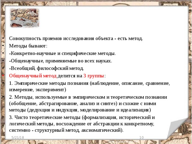 Совокупность приемов исследования объекта - есть метод. Методы бывают: -Конкретно-научные и специфические методы. -Общенаучные, применяемые во всех науках. -Всеобщий, философский метод. Общенаучный метод делится на 3 группы : 1. Эмпирические методы познания (наблюдение, описание, сравнение, измерение, эксперимент) 2. Методы, используемые в эмпирическом и теоретическом познании (обобщение, абстрагирование, анализ и синтез) и схожие с ними методы (дедукция и индукция, моделирование и идеализация) 3. Чисто теоретические методы (формализация, исторический и логический методы, восхождение от абстракции к конкретному, системно - структурный метод, аксиоматический). 5/21/18  