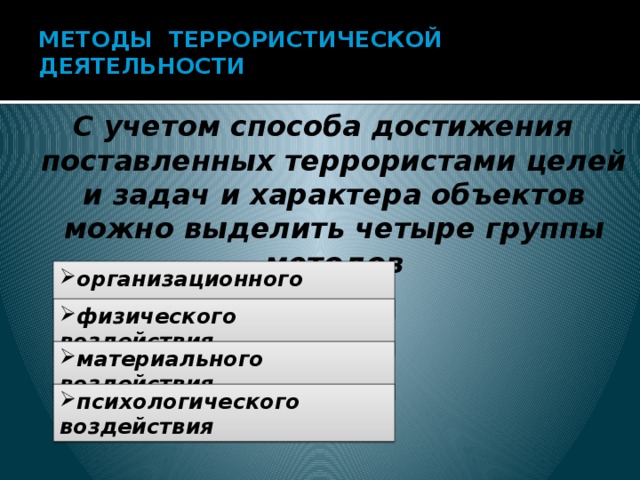 МЕТОДЫ ТЕРРОРИСТИЧЕСКОЙ ДЕЯТЕЛЬНОСТИ   С учетом способа достижения поставленных террористами целей и задач и характера объектов можно выделить четыре группы методов  организационного характера физического воздействия материального воздействия психологического воздействия 