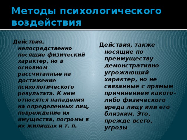 Методы психологического воздействия Действия, непосредственно носящие физический характер, но в основном рассчитанные на достижение психологического результата. К ним относятся нападения на определенных лиц, повреждение их имущества, погромы в их жилищах и т. п. Д ействия, также носящие по преимуществу демонстративно угрожающий характер, но не связанные с прямым причинением какого-либо физического вреда лицу или его близким. Это, прежде всего, угрозы 