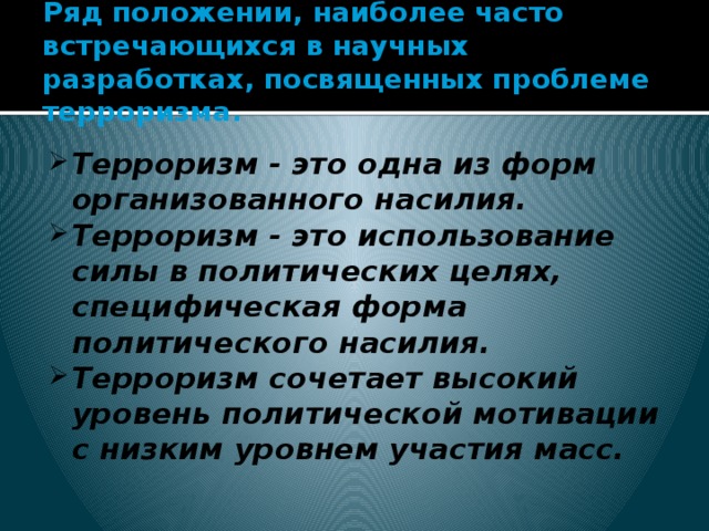 Ряд положении, наиболее часто встречающихся в научных разработках, посвященных проблеме терроризма. Терроризм - это одна из форм организованного насилия. Терроризм - это использование силы в политических целях, специфическая форма политического насилия. Терроризм сочетает высокий уровень политической мотивации с низким уровнем участия масс.   