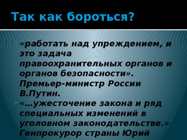 Так как бороться? «работать над упреждением, и это задача правоохранительных органов и органов безопасности». Премьер-министр России В.Путин. «…ужесточение закона и ряд специальных изменений в уголовном законодательстве.» Генпрокурор страны Юрий Чайка   