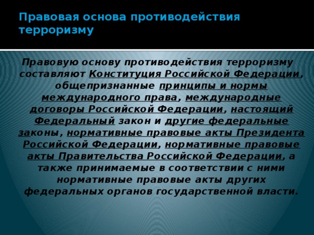 Правовая основа противодействия терроризму   Правовую основу противодействия терроризму составляют Конституция Российской Федерации , общепризнанные принципы и нормы международного права , международные договоры Российской Федерации , настоящий Федеральный закон и другие федеральные за коны, нормативные правовые акты Президента Российской Федерации , нормативные правовые акты Правительства Российской Федерации , а также принимаемые в соответствии с ними нормативные правовые акты других федеральных органов государственной власти.   