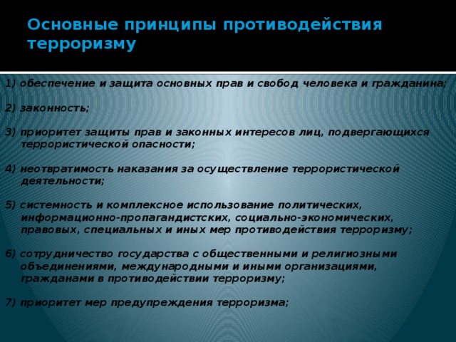 Основные принципы противодействия терроризму   1) обеспечение и защита основных прав и свобод человека и гражданина;  2) законность;  3) приоритет защиты прав и законных интересов лиц, подвергающихся террористической опасности;  4) неотвратимость наказания за осуществление террористической деятельности;  5) системность и комплексное использование политических, информационно-пропагандистских, социально-экономических, правовых, специальных и иных мер противодействия терроризму;  6) сотрудничество государства с общественными и религиозными объединениями, международными и иными организациями, гражданами в противодействии терроризму;  7) приоритет мер предупреждения терроризма;    