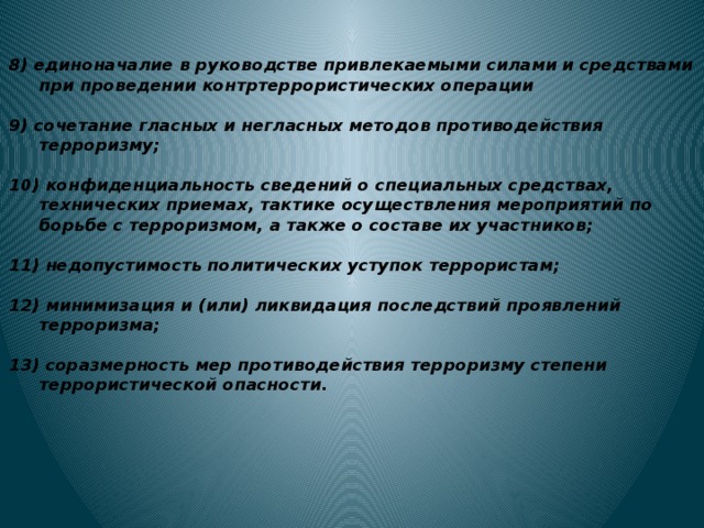 8) единоначалие в руководстве привлекаемыми силами и средствами при проведении контртеррористических операции  9) сочетание гласных и негласных методов противодействия терроризму;  10) конфиденциальность сведений о специальных средствах, технических приемах, тактике осуществления мероприятий по борьбе с терроризмом, а также о составе их участников;  11) недопустимость политических уступок террористам;  12) минимизация и (или) ликвидация последствий проявлений терроризма;  13) соразмерность мер противодействия терроризму степени террористической опасности. 