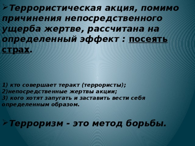Террористическая акция, помимо причинения непосредственного ущерба жертве, рассчитана на определенный эффект : посеять страх .    1) кто совершает теракт (террористы); 2)непосредственные жертвы акции; 3) кого хотят запугать и заставить вести себя определенным образом.  Терроризм - это метод борьбы.   