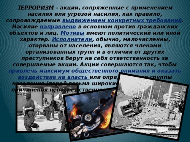 ТЕРРОРИЗМ - акции, сопряженные с применением насилия или угрозой насилия, как правило, сопровождаемые выдвижением конкретных требований . Насилие направлено в основном против гражданских объектов и лиц. Мотивы имеют политический или иной характер. Исполнители , обычно, малочисленны, оторваны от населения, являются членами организованных групп и в отличии от других преступников берут на себя ответственность за совершаемые акции. Акции совершаются так, чтобы привлечь максимум общественного внимания и оказать воздействие на власть или определенные группы населения (порой весьма широкие), выходя за рамки причинения непосредственного физического ущерба. 
