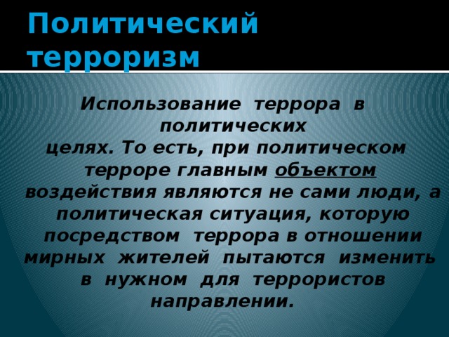 Политический терроризм Использование террора в политических целях. То есть, при политическом терроре главным объектом воздействия являются не сами люди, а политическая ситуация, которую посредством террора в отношении мирных жителей пытаются изменить в нужном для террористов направлении. 