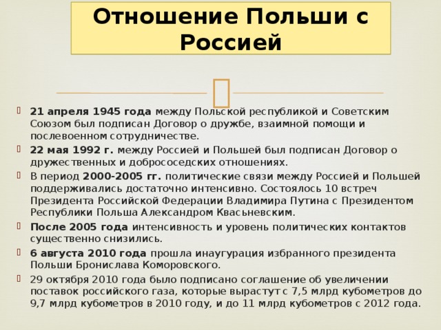 Отношение Польши с Россией 21  апреля 1945 года между Польской республикой и Советским Союзом был подписан Договор о дружбе, взаимной помощи и послевоенном сотрудничестве. 22 мая 1992 г.  между Россией и Польшей был подписан Договор о дружественных и добрососедских отношениях. В период  2000-2005 гг.  политические связи между Россией и Польшей поддерживались достаточно интенсивно. Состоялось 10 встреч Президента Российской Федерации Владимира Путина с Президентом Республики Польша Александром Квасьневским.  После 2005 года  интенсивность и уровень политических контактов существенно снизились. 6 августа 2010 года  прошла инаугурация избранного президента Польши Бронислава Коморовского. 29 октября 2010 года было подписано соглашение об увеличении поставок российского газа, которые вырастут с 7,5 млрд кубометров до 9,7 млрд кубометров в 2010 году, и до 11 млрд кубометров с 2012 года. 