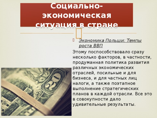 Социально-экономическая ситуация в стране Экономика Польши: Темпы роста ВВП Этому поспособствовало сразу несколько факторов, в частности, продуманная политика развития различных экономических отраслей, посильные и для бизнеса, и для частных лиц налоги, а также поэтапное выполнение стратегических планов в каждой отрасли. Все это в совокупности дало удивительные результаты. 