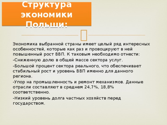  Структура экономики Польши:   Экономика выбранной страны имеет целый ряд интересных особенностей, которые как раз и провоцируют в ней повышенный рост ВВП. К таковым необходимо отнести: -Сниженную долю в общей массе сектора услуг. -Большой процент сектора реального, что обеспечивает стабильный рост и уровень ВВП именно для данного региона. -Упор на промышленность и ремонт механизмов. Данные отрасли составляют в среднем 24,7%, 18,8% соответственно. -Низкий уровень долга частных хозяйств перед государством. 