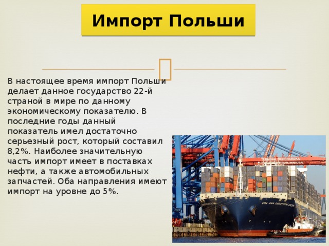  Импорт Польши   В настоящее время импорт Польши делает данное государство 22-й страной в мире по данному экономическому показателю. В последние годы данный показатель имел достаточно серьезный рост, который составил 8,2%. Наиболее значительную часть импорт имеет в поставках нефти, а также автомобильных запчастей. Оба направления имеют импорт на уровне до 5%. 