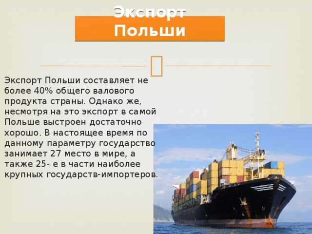   Экспорт Польши Экспорт Польши составляет не более 40% общего валового продукта страны. Однако же, несмотря на это экспорт в самой Польше выстроен достаточно хорошо. В настоящее время по данному параметру государство занимает 27 место в мире, а также 25- е в части наиболее крупных государств-импортеров. 