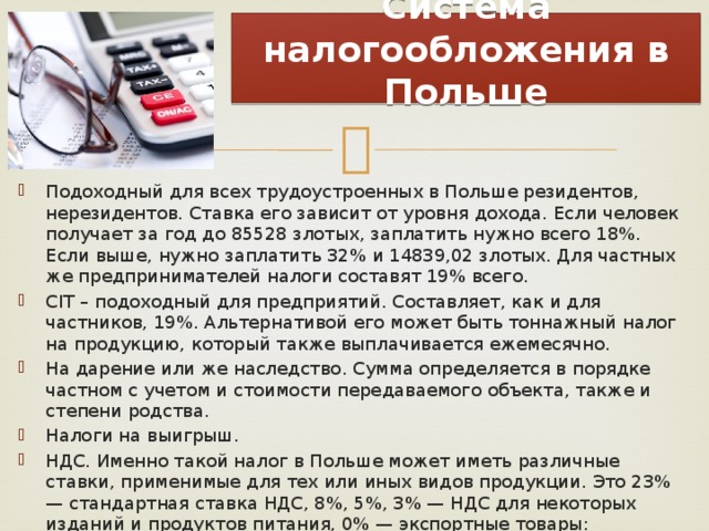  Система налогообложения в Польше   Подоходный для всех трудоустроенных в Польше резидентов, нерезидентов. Ставка его зависит от уровня дохода. Если человек получает за год до 85528 злотых, заплатить нужно всего 18%. Если выше, нужно заплатить 32% и 14839,02 злотых. Для частных же предпринимателей налоги составят 19% всего. CIT – подоходный для предприятий. Составляет, как и для частников, 19%. Альтернативой его может быть тоннажный налог на продукцию, который также выплачивается ежемесячно. На дарение или же наследство. Сумма определяется в порядке частном с учетом и стоимости передаваемого объекта, также и степени родства. Налоги на выигрыш. НДС. Именно такой налог в Польше может иметь различные ставки, применимые для тех или иных видов продукции. Это 23% — стандартная ставка НДС, 8%, 5%, 3% — НДС для некоторых изданий и продуктов питания, 0% — экспортные товары: принтеры, сканеры и другие виды товаров. Освобождены от уплаты НДС заведения медицинские, социальные и некоторые финансовые службы. 