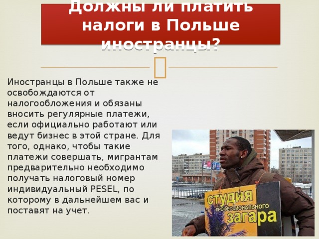 Должны ли платить налоги в Польше иностранцы? Иностранцы в Польше также не освобождаются от налогообложения и обязаны вносить регулярные платежи, если официально работают или ведут бизнес в этой стране. Для того, однако, чтобы такие платежи совершать, мигрантам предварительно необходимо получать налоговый номер индивидуальный PESEL, по которому в дальнейшем вас и поставят на учет. 