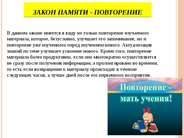 Закон памяти - повторение В данном законе имеется в виду не только повторение изучаемого материала, которое, безусловно, улучшает его запоминание, но и повторение уже изученного перед изучением нового. Актуализация знаний по теме улучшает усвоение нового. Кроме того, повторение материала более продуктивно, если оно многократно осуществляется не сразу после получения информации, а пролонгировано во времени, то есть если возвращение к материалу происходит в течение следующих часов, а лучше дней после его первичного восприятия. 