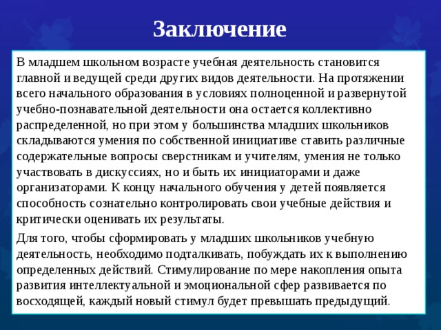 Заключение В младшем школьном возрасте учебная деятельность становится главной и ведущей среди других видов деятельности. На протяжении всего начального образования в условиях полноценной и развернутой учебно-познавательной деятельности она остается коллективно распределенной, но при этом у большинства младших школьников складываются умения по собственной инициативе ставить различные содержательные вопросы сверстникам и учителям, умения не только участвовать в дискуссиях, но и быть их инициаторами и даже организаторами. К концу начального обучения у детей появляется способность сознательно контролировать свои учебные действия и критически оценивать их результаты. Для того, чтобы сформировать у младших школьников учебную деятельность, необходимо подталкивать, побуждать их к выполнению определенных действий. Стимулирование по мере накопления опыта развития интеллектуальной и эмоциональной сфер развивается по восходящей, каждый новый стимул будет превышать предыдущий. 