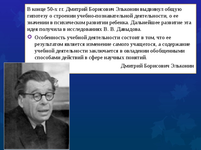 В конце 50-х гг. Дмитрий Борисович Эльконин выдвинул общую гипотезу о строении учебно-познавательной деятельности, о ее значении в психическом развитии ребенка. Дальнейшее развитие эта идея получила в исследованиях В. В. Давыдова. Особенность учебной деятельности состоит в том, что ее результатом является изменение самого учащегося, а содержание учебной деятельности заключается в овладении обобщенными способами действий в сфере научных понятий. Дмитрий Борисович Эльконин 