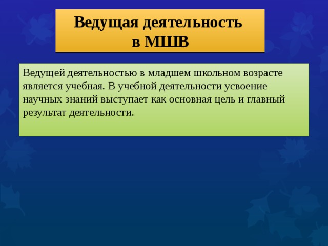 Ведущая деятельность  в МШВ Ведущей деятельностью в младшем школьном возрасте является учебная. В учебной деятельности усвоение научных знаний выступает как основная цель и главный результат деятельности. 