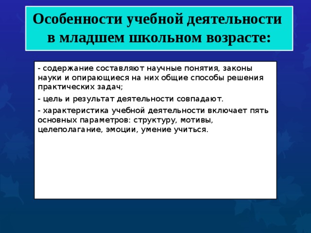  Особенности учебной деятельности  в младшем школьном возрасте:    - содержание составляют научные понятия, законы науки и опирающиеся на них общие способы решения практических задач; - цель и результат деятельности совпадают. - характеристика учебной деятельности включает пять основных параметров: структуру, мотивы, целеполагание, эмоции, умение учиться. 
