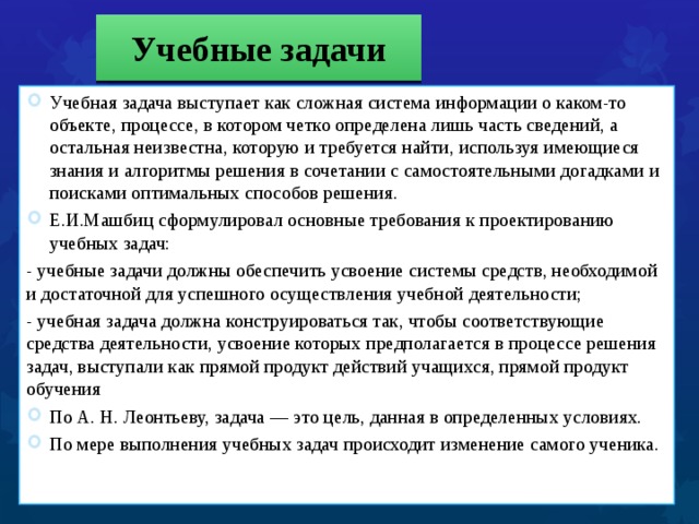Учебные задачи Учебная задача выступает как сложная система информации о каком-то объекте, процессе, в котором четко определена лишь часть сведений, а остальная неизвестна, которую и требуется найти, используя имеющиеся знания и алгоритмы решения в сочетании с самостоятельными догадками и поисками оптимальных способов решения. Е.И.Машбиц сформулировал основные требования к проектированию учебных задач: - учебные задачи должны обеспечить усвоение системы средств, необходимой и достаточной для успешного осуществления учебной деятельности; - учебная задача должна конструироваться так, чтобы соответствующие средства деятельности, усвоение которых предполагается в процессе решения задач, выступали как прямой продукт действий учащихся, прямой продукт обучения По А. Н. Леонтьеву, задача — это цель, данная в определенных условиях. По мере выполнения учебных задач происходит изменение самого ученика.  