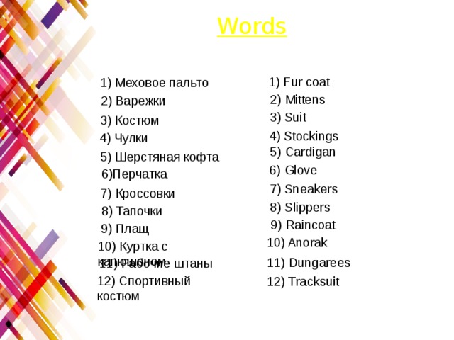 Words 1) Fur coat 1) Меховое пальто 2) Mittens 2) Варежки 3) Suit 3) Костюм 4) Stockings 4) Чулки 5) Сardigan 5) Шерстяная кофта 6) Glove 6)Перчатка 7) Sneakers 7) Кроcсовки 8) Slippers 8) Тапочки 9) Raincoat 9) Плащ 10) Anorak 10) Куртка с капюшоном 11) Dungarees 11) Рабочие штаны 12) Спортивный костюм 12) Tracksuit 