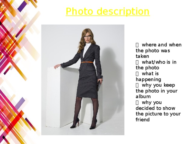 Photo description  where and when the photo was taken  what/who is in the photo  what is happening  why you keep the photo in your album  why you decided to show the picture to your friend 