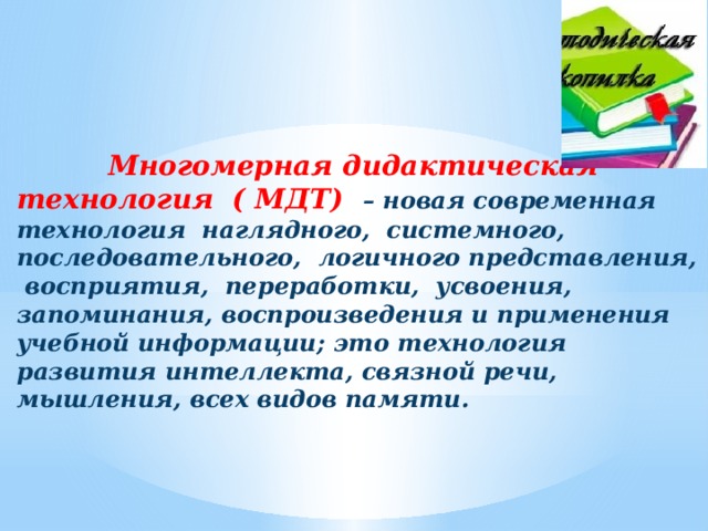 Многомерная дидактическая технология ( МДТ) – новая современная технология наглядного, системного, последовательного, логичного представления, восприятия, переработки, усвоения, запоминания, воспроизведения и применения учебной информации; это технология развития интеллекта, связной речи, мышления, всех видов памяти. 