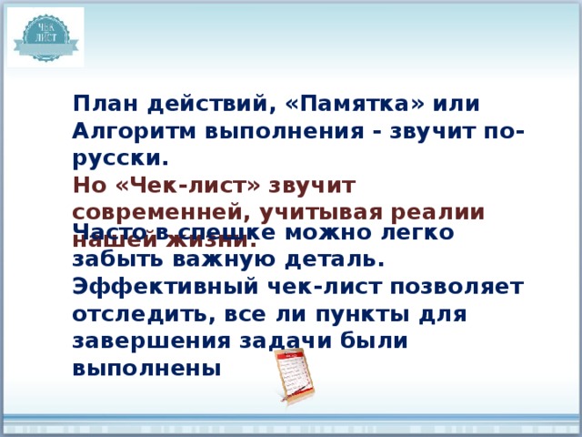 План действий, «Памятка» или Алгоритм выполнения - звучит по-русски. Но «Чек-лист» звучит современней, учитывая реалии нашей жизни. Часто в спешке можно легко забыть важную деталь. Эффективный чек-лист позволяет отследить, все ли пункты для завершения задачи были выполнены 