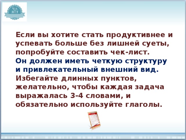Если вы хотите стать продуктивнее и успевать больше без лишней суеты, попробуйте составить чек-лист. Он должен иметь четкую структуру и привлекательный внешний вид. Избегайте длинных пунктов, желательно, чтобы каждая задача выражалась 3-4 словами, и обязательно используйте глаголы. 