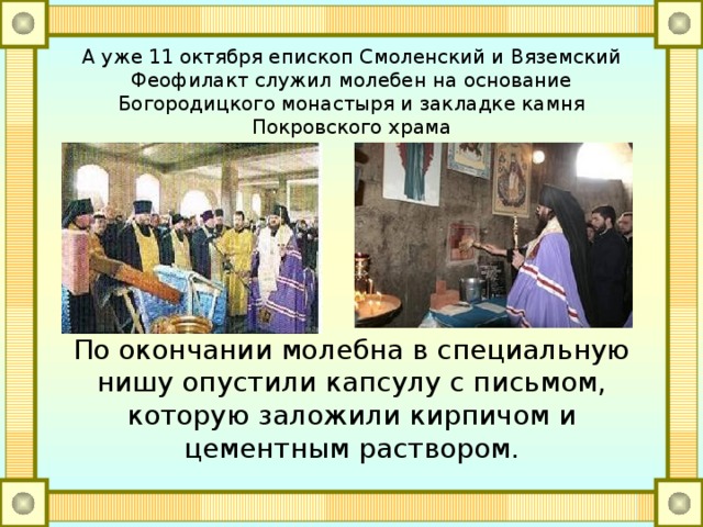А уже 11 октября епископ Смоленский и Вяземский Феофилакт служил молебен на основание Богородицкого монастыря и закладке камня Покровского храма По окончании молебна в специальную нишу опустили капсулу с письмом, которую заложили кирпичом и цементным раствором. 