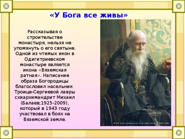 «У Бога все живы» Рассказывая о строительстве монастыря, нельзя не упомянуть о его святыне. Одной из чтимых икон в Одигитриевском монастыре является икона «Вяземская ратная». Написание образа Богородицы благословил насельник Троице-Сергиевой лавры схиархимандрит Михаил (Балаев;1925-2009), который в 1943 году участвовал в боях на Вяземской земле. 