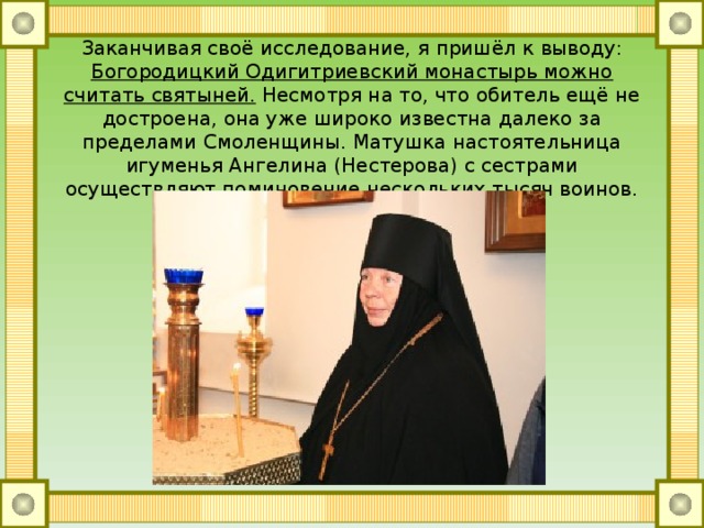 Заканчивая своё исследование, я пришёл к выводу: Богородицкий Одигитриевский монастырь можно считать святыней. Несмотря на то, что обитель ещё не достроена, она уже широко известна далеко за пределами Смоленщины. Матушка настоятельница игуменья Ангелина (Нестерова) с сестрами осуществляют поминовение нескольких тысяч воинов. 