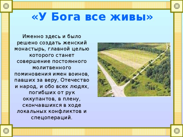 «У Бога все живы» Именно здесь и было решено создать женский монастырь, главной целью которого станет совершение постоянного молитвенного поминовения имен воинов, павших за веру, Отечество и народ, и обо всех людях, погибших от рук оккупантов, в плену, скончавшихся в ходе локальных конфликтов и спецопераций. 