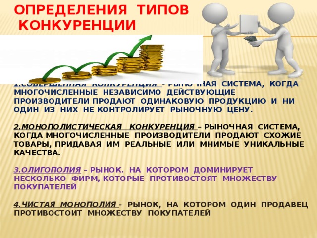 Определения типов  конкуренции     1.Совершенная конкуренция - рыночная система, когда многочисленные независимо действующие производители продают одинаковую продукцию и ни один из них не контролирует рыночную цену.   2.Монополистическая конкуренция – рыночная система, когда многочисленные производители продают схожие товары, придавая им реальные или мнимые уникальные качества.   3.Олигополия – рынок. На котором доминирует несколько фирм, которые противостоят множеству покупателей   4.Чистая монополия - рынок, на котором один продавец противостоит множеству покупателей   