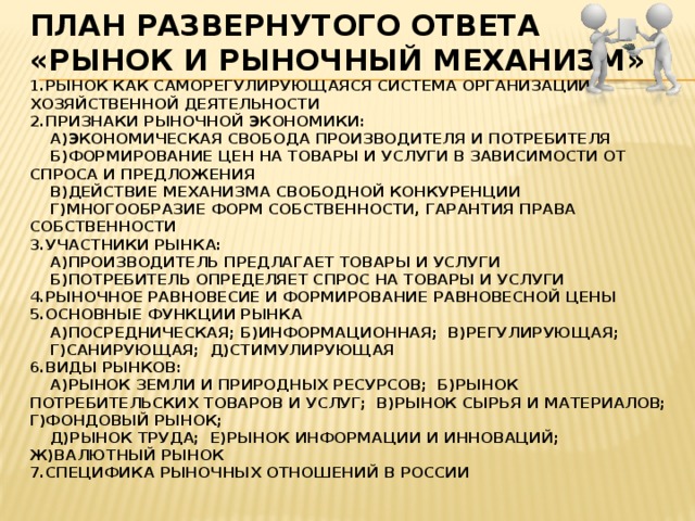 План развернутого ответа  «рынок и рыночный механизм»  1.рынок как саморегулирующаяся система организации хозяйственной деятельности  2.Признаки рыночной экономики:  а)экономическая свобода производителя и потребителя  б)формирование цен на товары и услуги в зависимости от спроса и предложения  в)действие механизма свободной конкуренции  г)многообразие форм собственности, гарантия права собственности  3.участники рынка:  а)производитель предлагает товары и услуги  б)потребитель определяет спрос на товары и услуги  4.Рыночное равновесие и формирование равновесной цены  5.основные функции рынка  а)посредническая; б)информационная; в)регулирующая;  г)санирующая; д)стимулирующая  6.виды рынков:  а)рынок земли и природных ресурсов; б)рынок потребительских товаров и услуг; в)рынок сырья и материалов; г)фондовый рынок;  д)рынок труда; е)рынок информации и инноваций; ж)валютный рынок  7.специфика рыночных отношений в России   