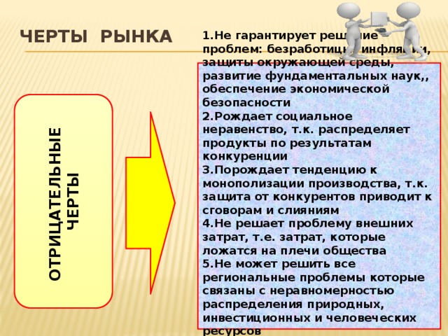 ОТРИЦАТЕЛЬНЫЕ ЧЕРТЫ Черты рынка 1.Не гарантирует решение проблем: безработицы, инфляции, защиты окружающей среды, развитие фундаментальных наук,, обеспечение экономической безопасности 2.Рождает социальное неравенство, т.к. распределяет продукты по результатам конкуренции 3.Порождает тенденцию к монополизации производства, т.к. защита от конкурентов приводит к сговорам и слияниям 4.Не решает проблему внешних затрат, т.е. затрат, которые ложатся на плечи общества 5.Не может решить все региональные проблемы которые связаны с неравномерностью распределения природных, инвестиционных и человеческих ресурсов 6.Способствует циклическому развитию 