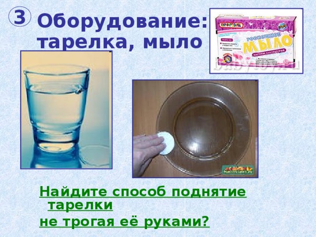 Оборудование:  тарелка, мыло и вода. 3 Найдите способ поднятие тарелки не трогая её руками? 