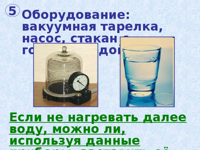 5 Оборудование:  вакуумная тарелка, насос, стакан с горячей водой. Если не нагревать далее воду, можно ли, используя данные приборы, заставить её кипеть? 